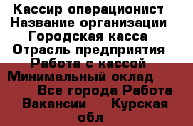 Кассир-операционист › Название организации ­ Городская касса › Отрасль предприятия ­ Работа с кассой › Минимальный оклад ­ 12 500 - Все города Работа » Вакансии   . Курская обл.